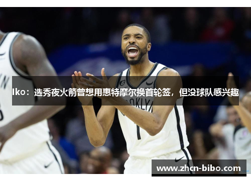 Iko：选秀夜火箭曾想用惠特摩尔换首轮签，但没球队感兴趣